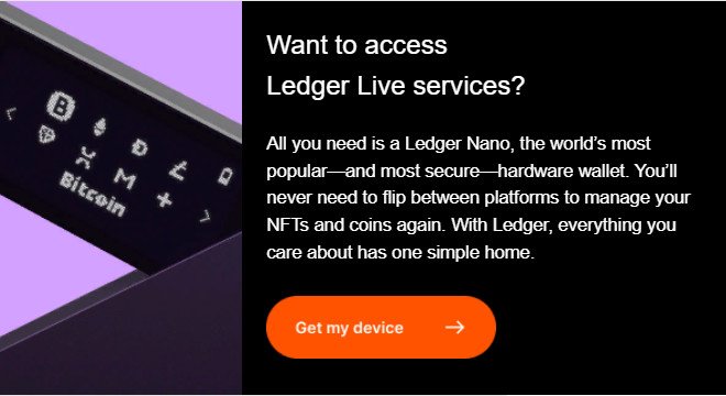 Want to access  Ledger Live services?  All you need is a Ledger Nano, the world’s most popular—and most secure—hardware wallet. You’ll never need to flip between platforms to manage your NFTs and coins again. With Ledger, everything you care about has one simple home.
